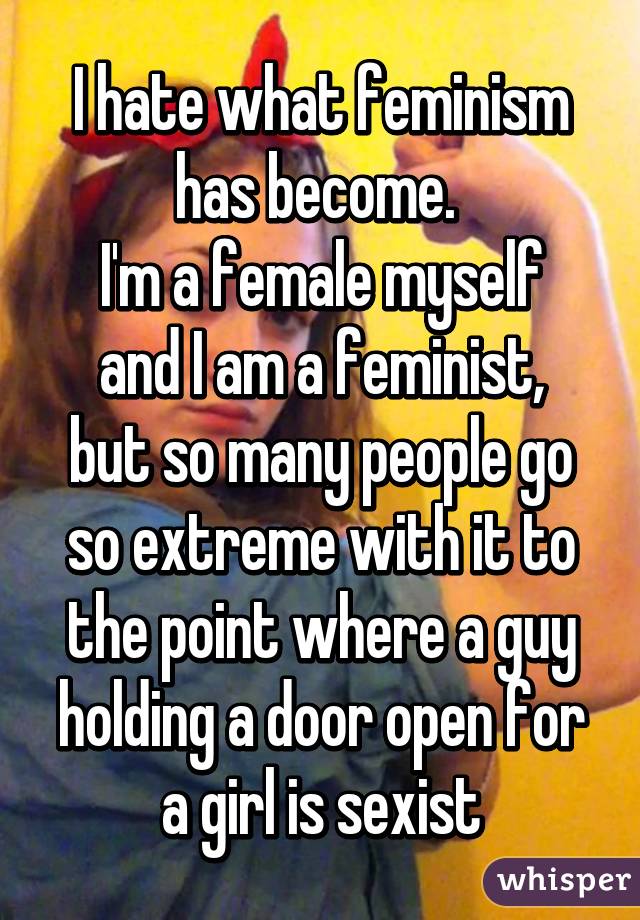 I hate what feminism has become. 
I'm a female myself and I am a feminist,
but so many people go so extreme with it to the point where a guy holding a door open for a girl is sexist