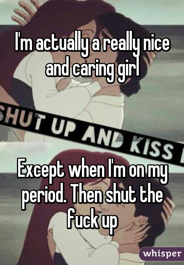 I'm actually a really nice and caring girl



Except when I'm on my period. Then shut the fuck up