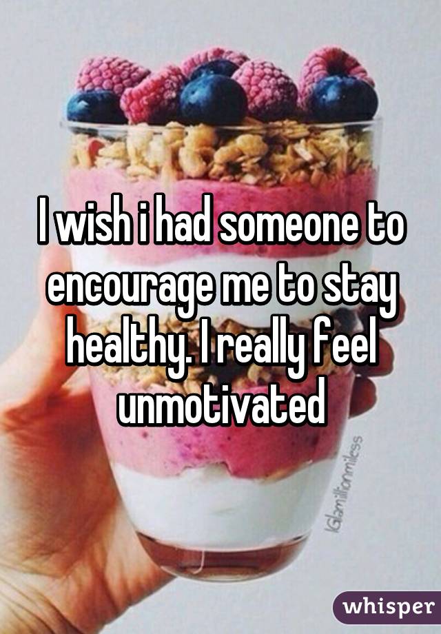 I wish i had someone to encourage me to stay healthy. I really feel unmotivated