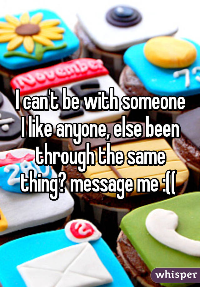 I can't be with someone I like anyone, else been through the same thing? message me :(( 