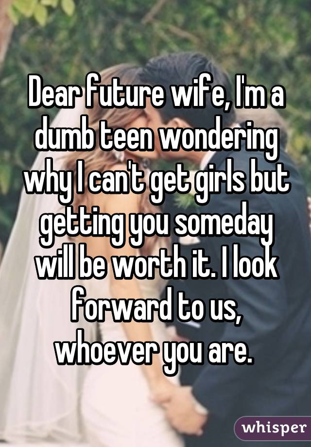 Dear future wife, I'm a dumb teen wondering why I can't get girls but getting you someday will be worth it. I look forward to us, whoever you are. 