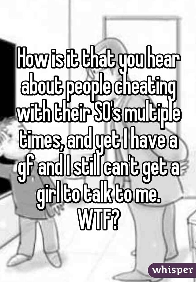 How is it that you hear about people cheating with their SO's multiple times, and yet I have a gf and I still can't get a girl to talk to me.
WTF?