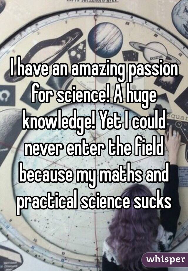 I have an amazing passion for science! A huge knowledge! Yet I could never enter the field because my maths and practical science sucks