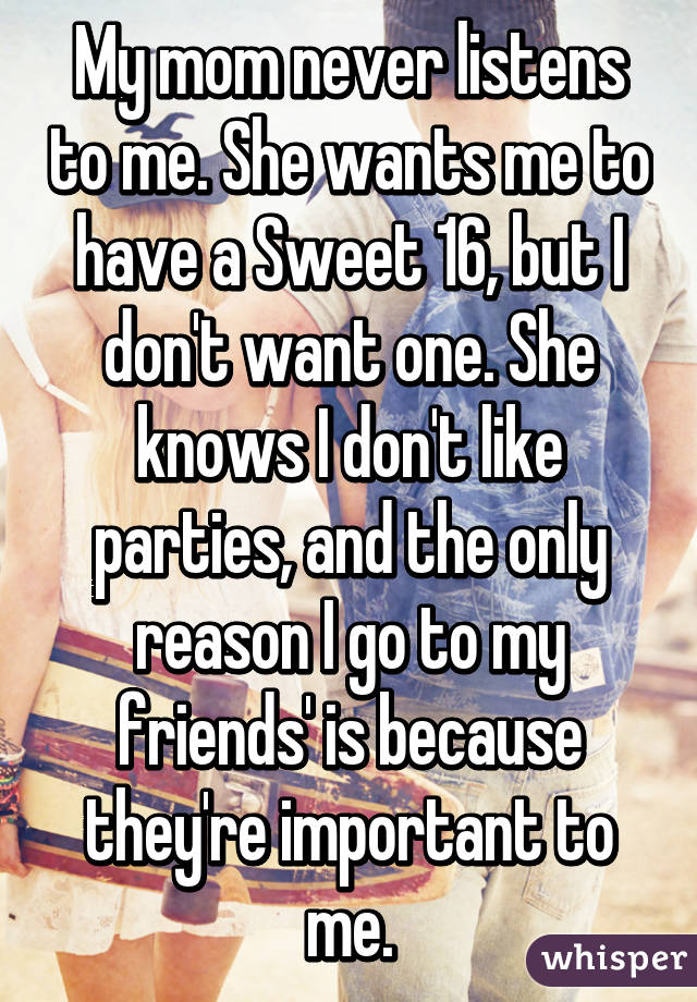 My mom never listens to me. She wants me to have a Sweet 16, but I don't want one. She knows I don't like parties, and the only reason I go to my friends' is because they're important to me.