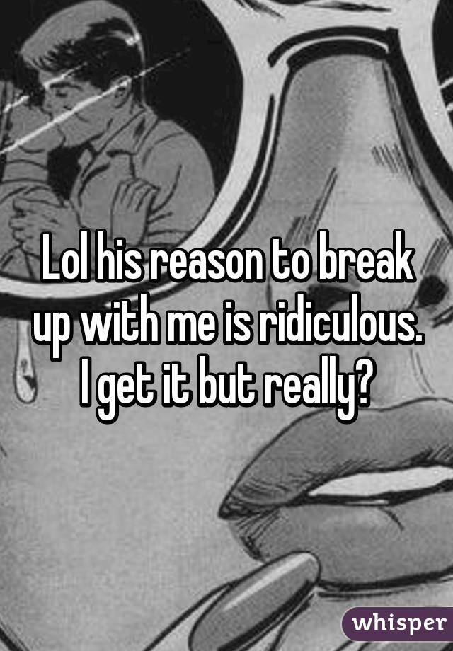 Lol his reason to break up with me is ridiculous. I get it but really?