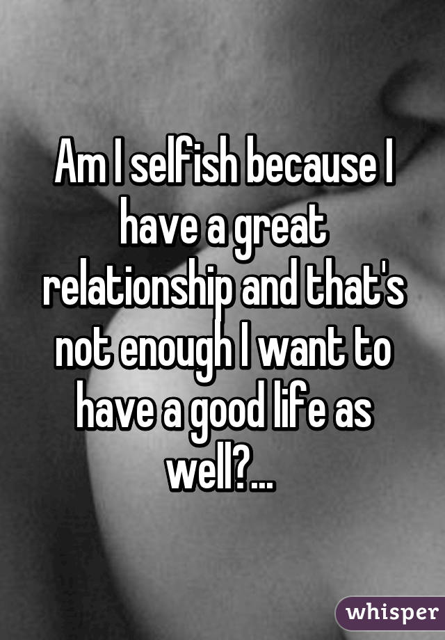 Am I selfish because I have a great relationship and that's not enough I want to have a good life as well?... 