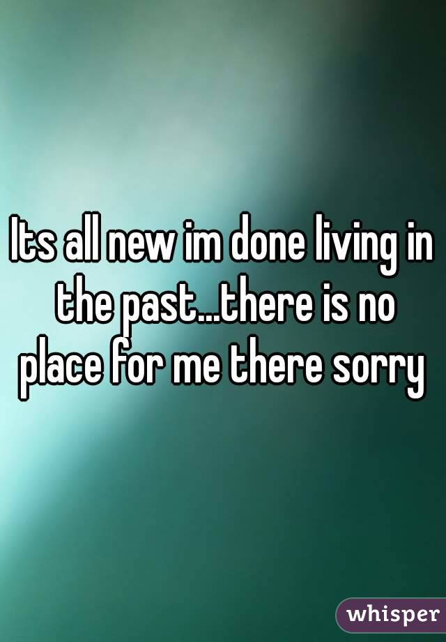 Its all new im done living in the past...there is no place for me there sorry 