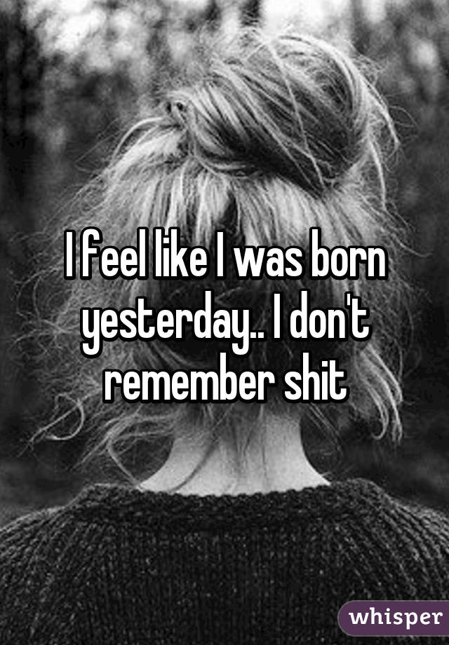 I feel like I was born yesterday.. I don't remember shit