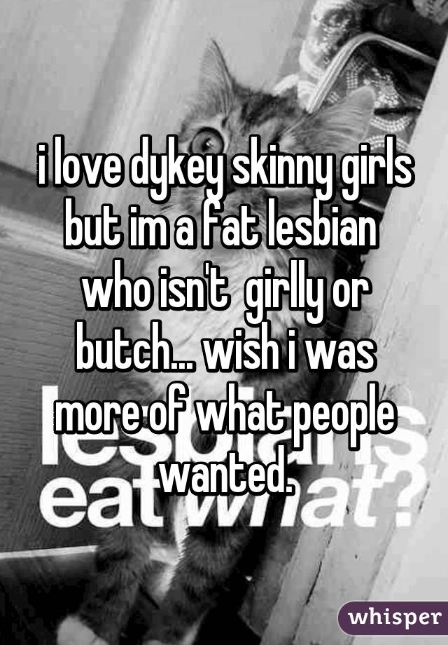 i love dykey skinny girls but im a fat lesbian  who isn't  girlly or butch... wish i was more of what people wanted.