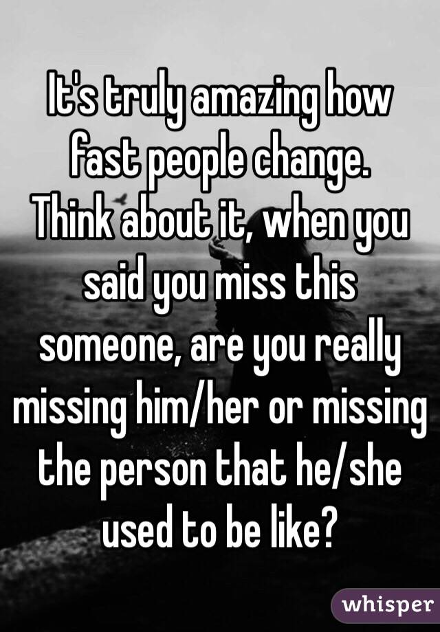 It's truly amazing how fast people change. 
Think about it, when you said you miss this someone, are you really missing him/her or missing the person that he/she used to be like? 