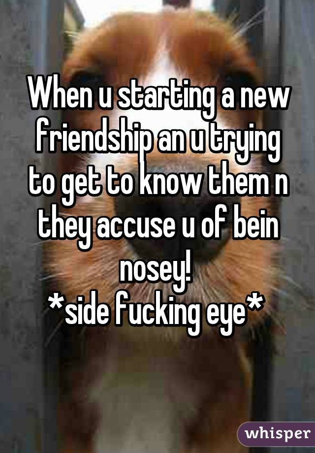 When u starting a new friendship an u trying to get to know them n they accuse u of bein nosey! 
*side fucking eye* 
