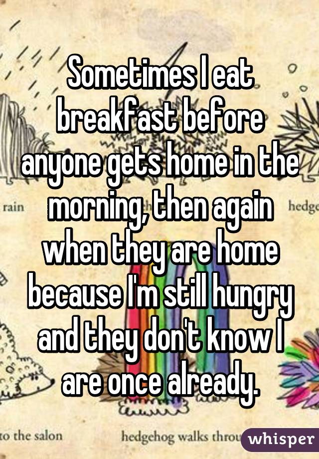 Sometimes I eat breakfast before anyone gets home in the morning, then again when they are home because I'm still hungry and they don't know I are once already.