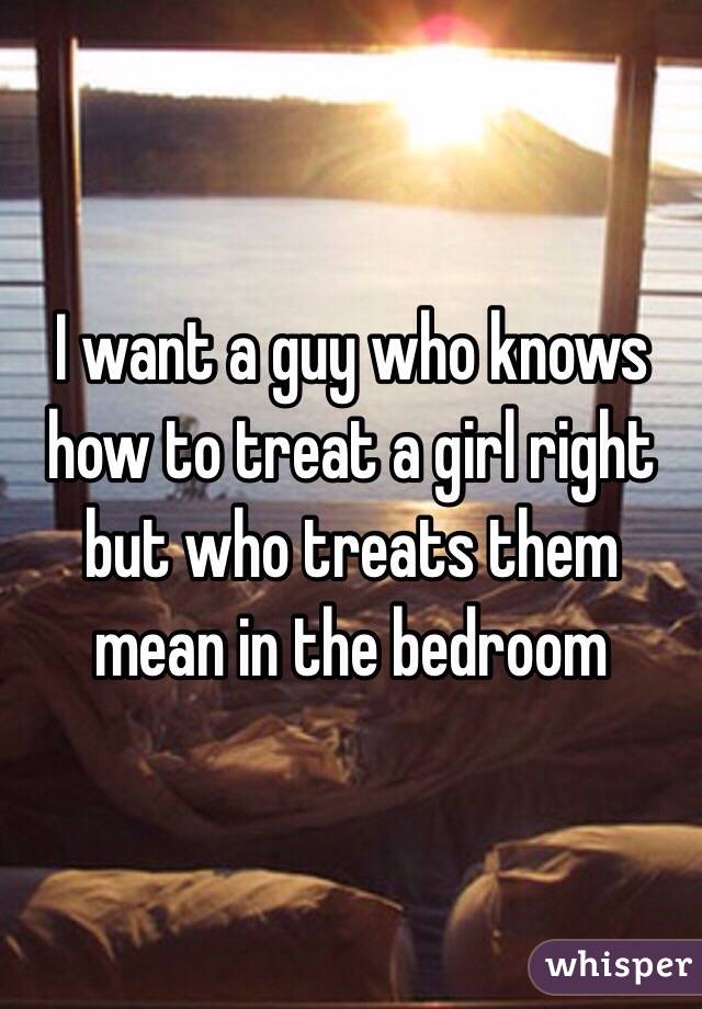 I want a guy who knows how to treat a girl right but who treats them mean in the bedroom 