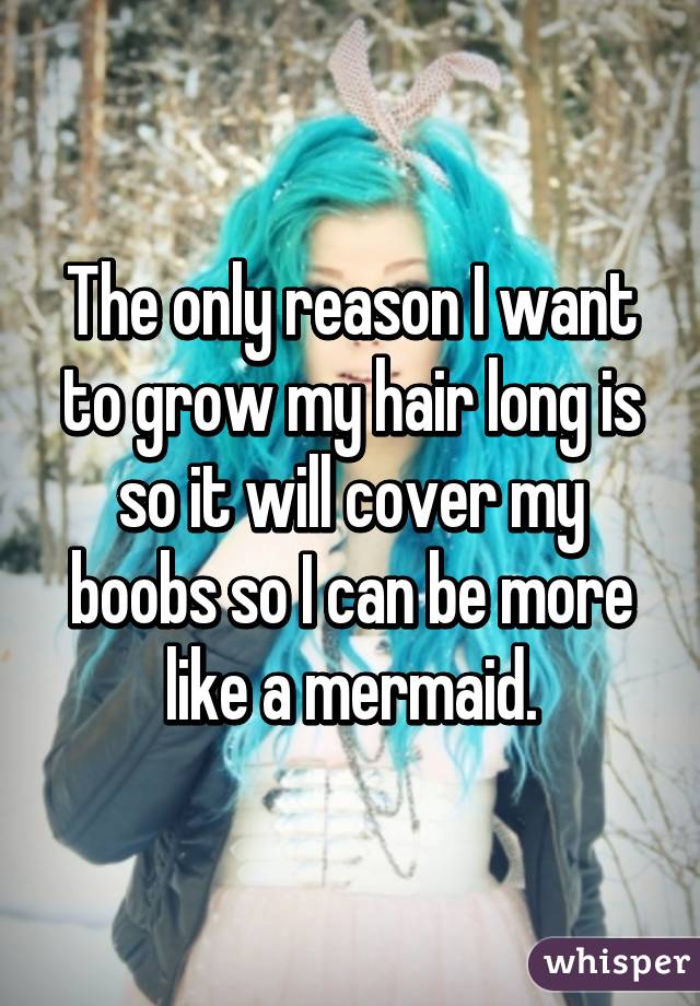 The only reason I want to grow my hair long is so it will cover my boobs so I can be more like a mermaid.