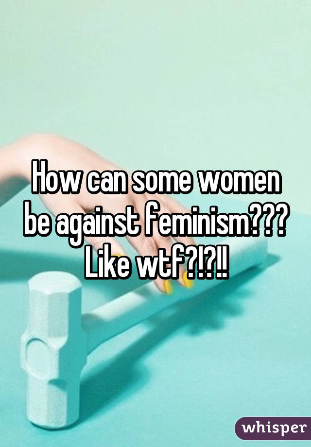 How can some women be against feminism??? Like wtf?!?!!