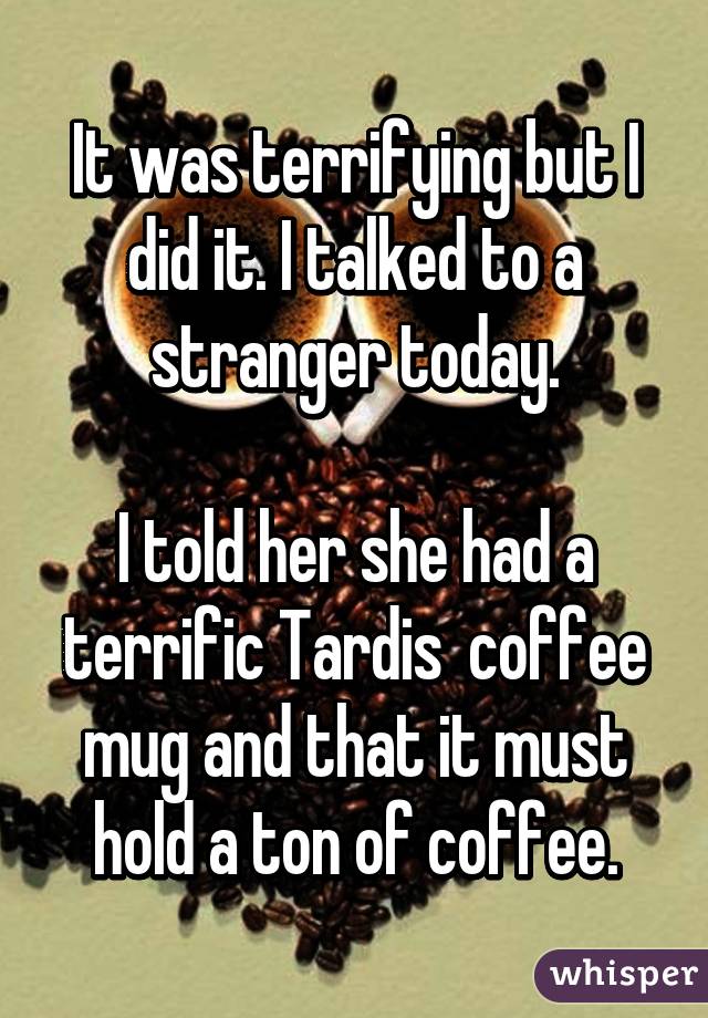 It was terrifying but I did it. I talked to a stranger today.

I told her she had a terrific Tardis  coffee mug and that it must hold a ton of coffee.