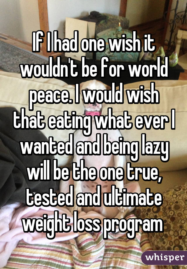 If I had one wish it wouldn't be for world peace. I would wish that eating what ever I wanted and being lazy will be the one true, tested and ultimate weight loss program 