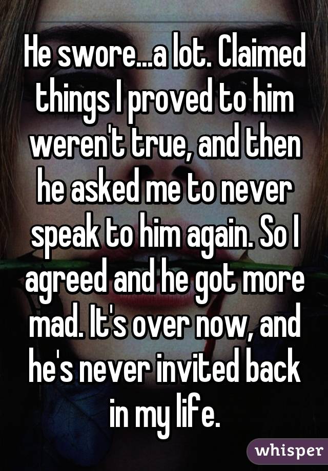 He swore...a lot. Claimed things I proved to him weren't true, and then he asked me to never speak to him again. So I agreed and he got more mad. It's over now, and he's never invited back in my life.