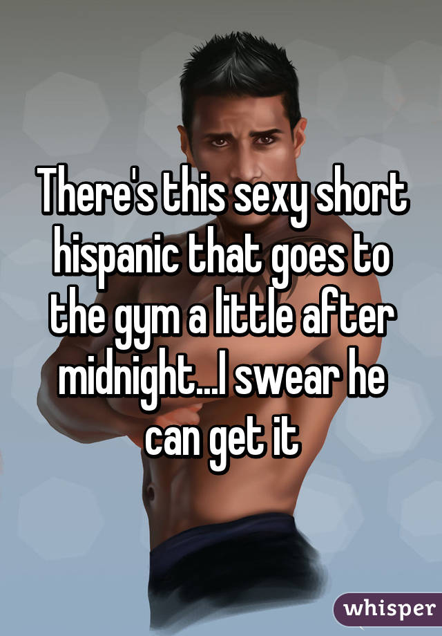 There's this sexy short hispanic that goes to the gym a little after midnight...I swear he can get it