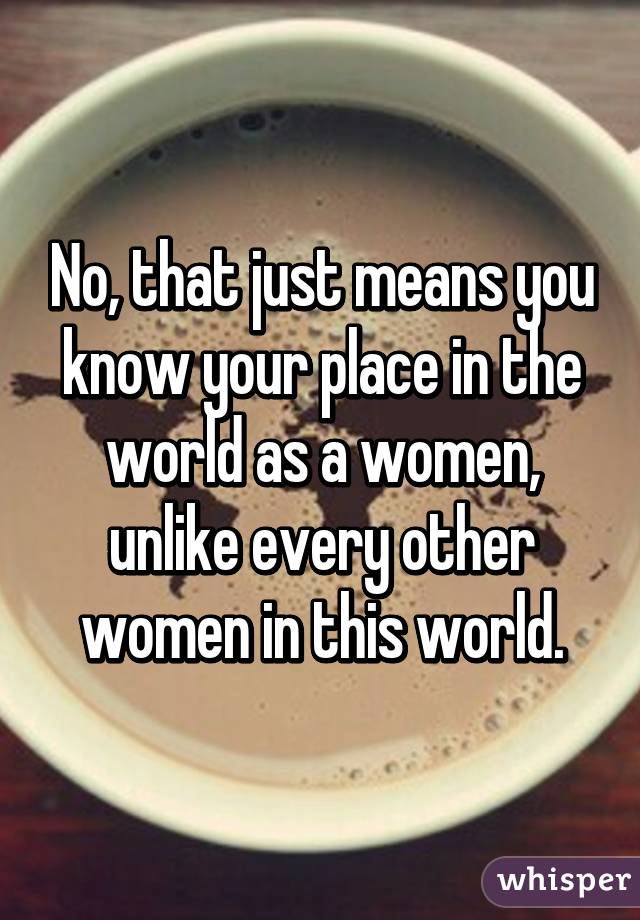 No, that just means you know your place in the world as a women, unlike every other women in this world.