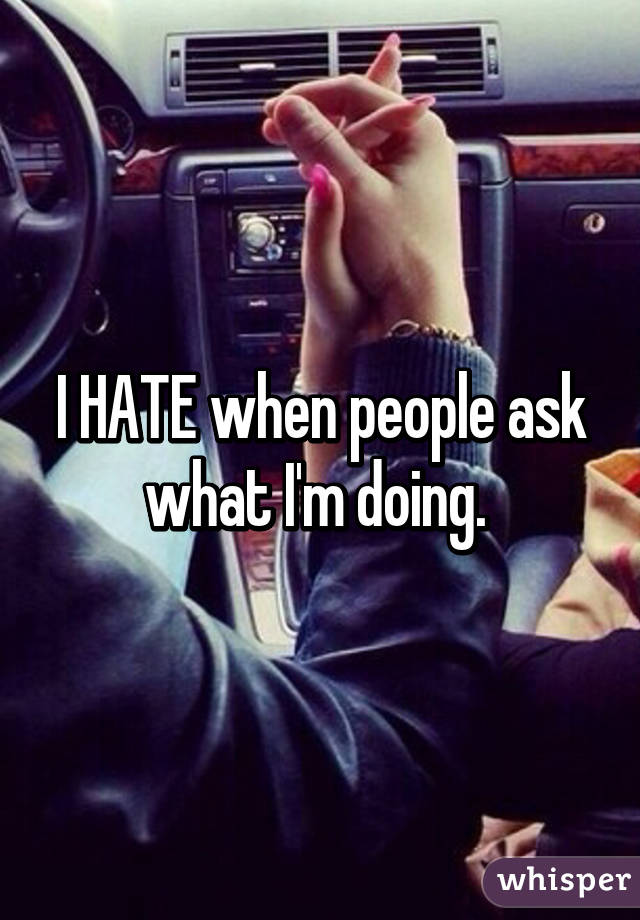 I HATE when people ask what I'm doing. 