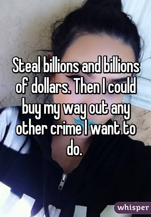 Steal billions and billions of dollars. Then I could buy my way out any other crime I want to do. 