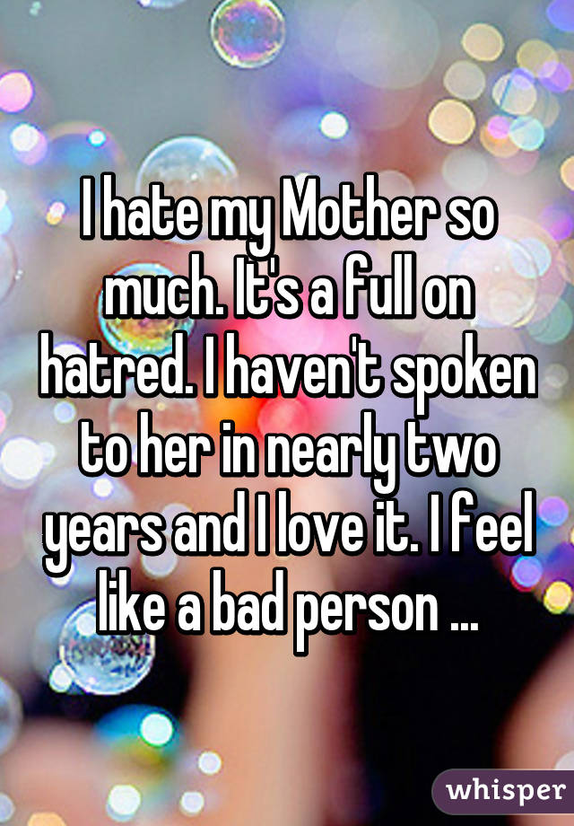 I hate my Mother so much. It's a full on hatred. I haven't spoken to her in nearly two years and I love it. I feel like a bad person ...