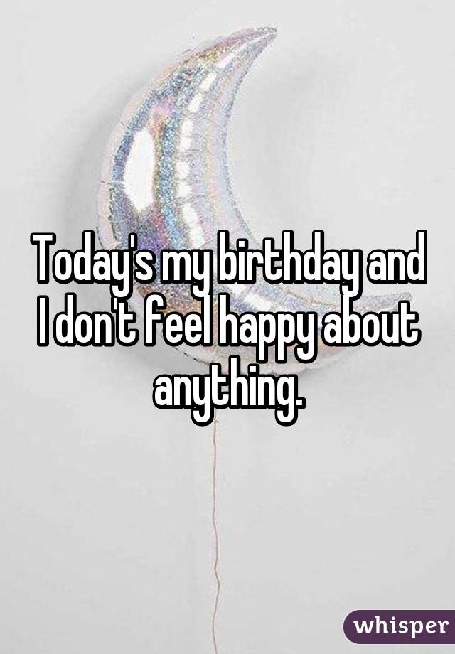 Today's my birthday and I don't feel happy about anything.