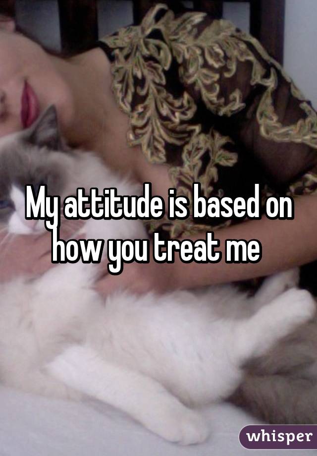 My attitude is based on how you treat me 