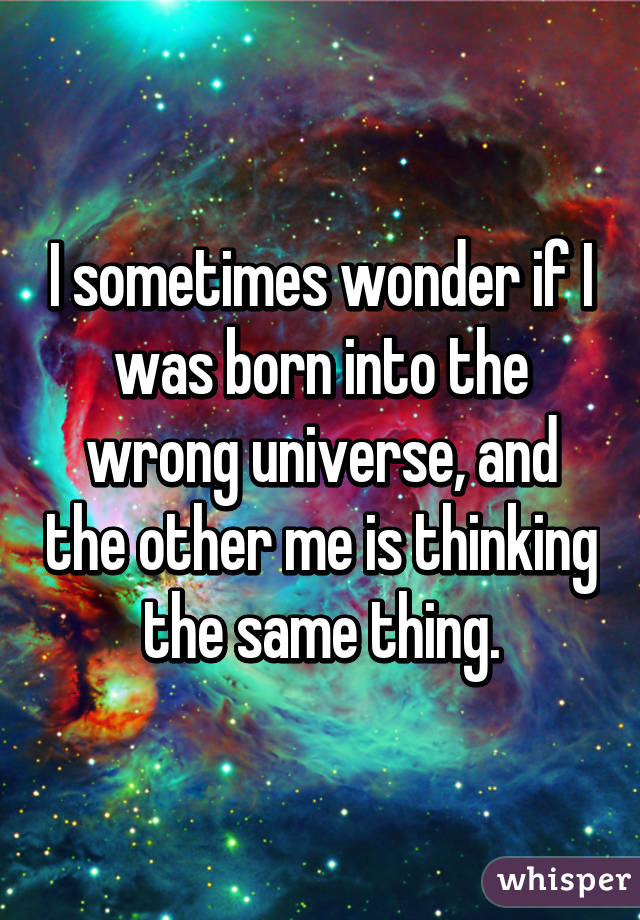 I sometimes wonder if I was born into the wrong universe, and the other me is thinking the same thing.