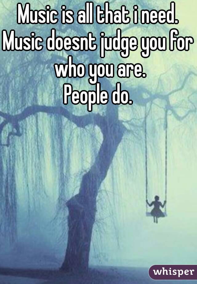 Music is all that i need.
Music doesnt judge you for who you are.
People do.