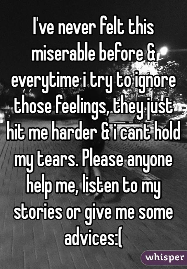 I've never felt this miserable before & everytime i try to ignore those feelings, they just hit me harder & i cant hold my tears. Please anyone help me, listen to my stories or give me some advices:( 