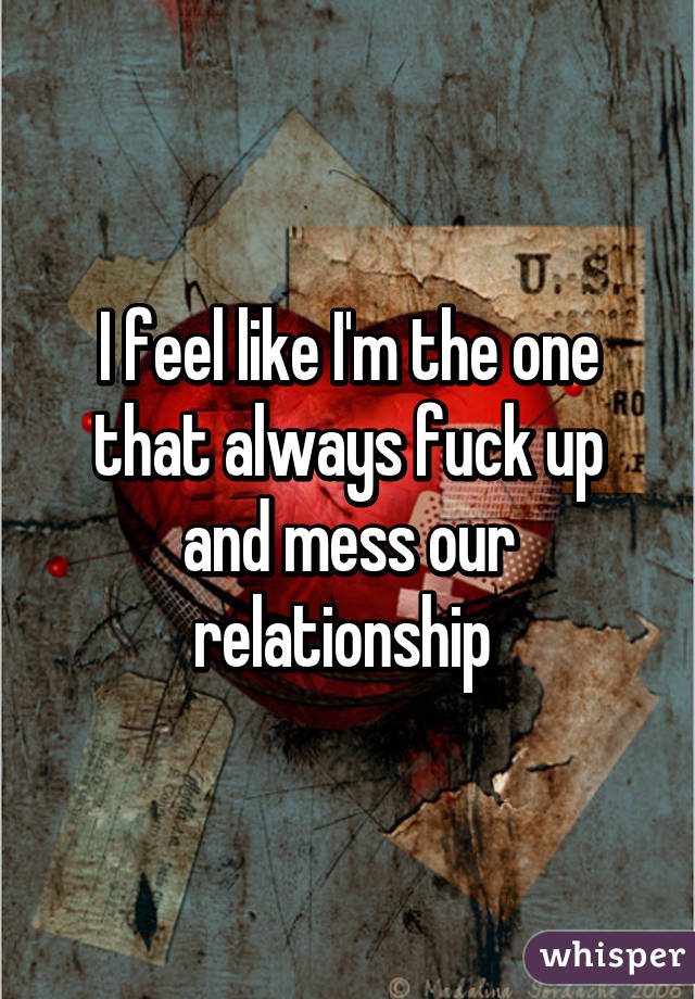 I feel like I'm the one that always fuck up and mess our relationship 