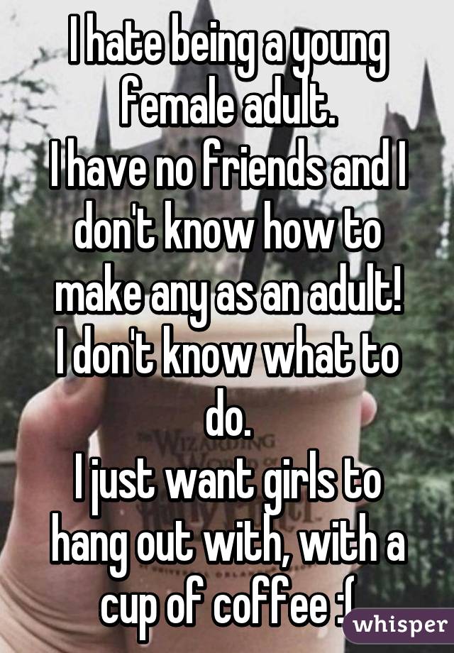 I hate being a young female adult.
I have no friends and I don't know how to make any as an adult!
I don't know what to do.
I just want girls to hang out with, with a cup of coffee :(