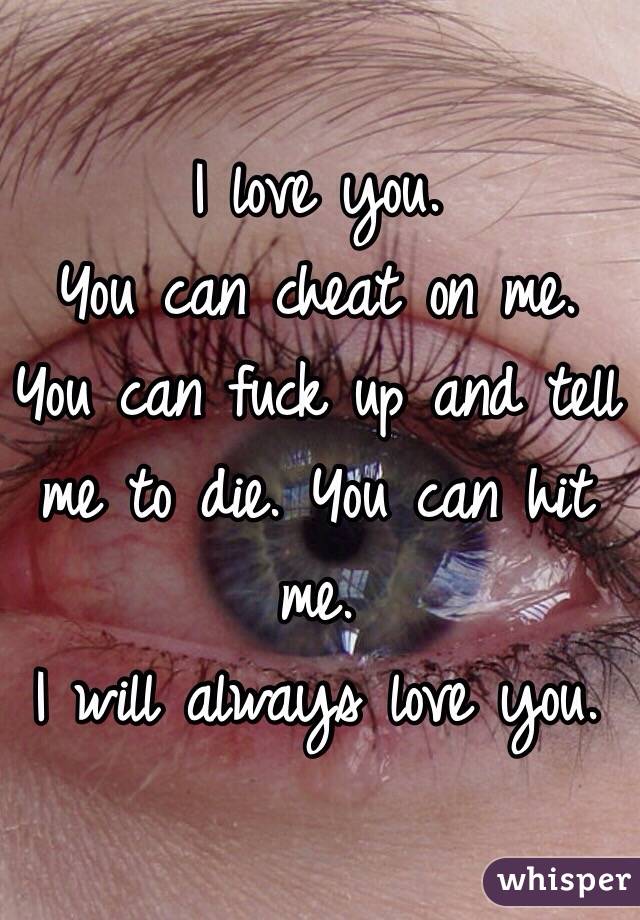 I love you. 
You can cheat on me. You can fuck up and tell me to die. You can hit me. 
I will always love you.