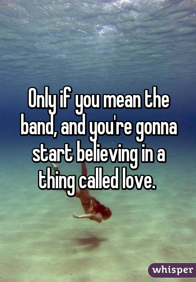 Only if you mean the band, and you're gonna start believing in a thing called love. 