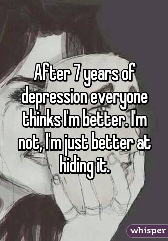 After 7 years of depression everyone thinks I'm better. I'm not, I'm just better at hiding it.