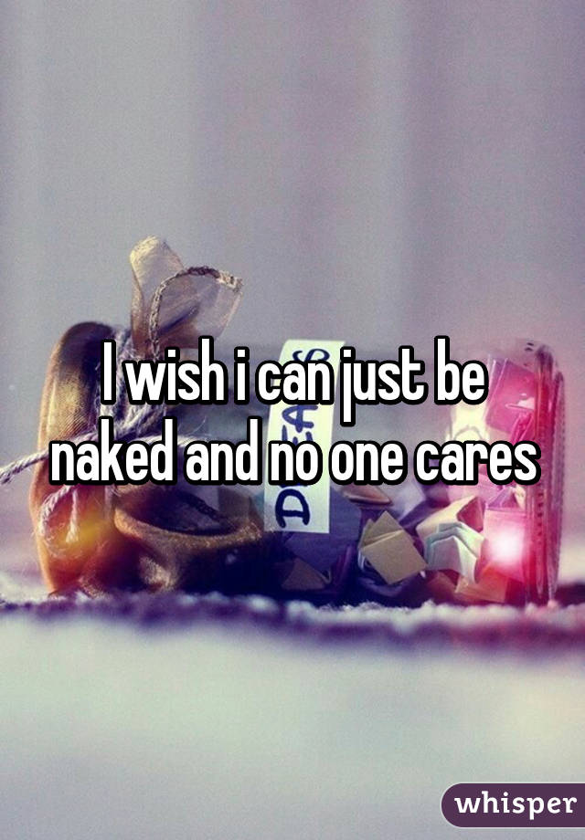 I wish i can just be naked and no one cares