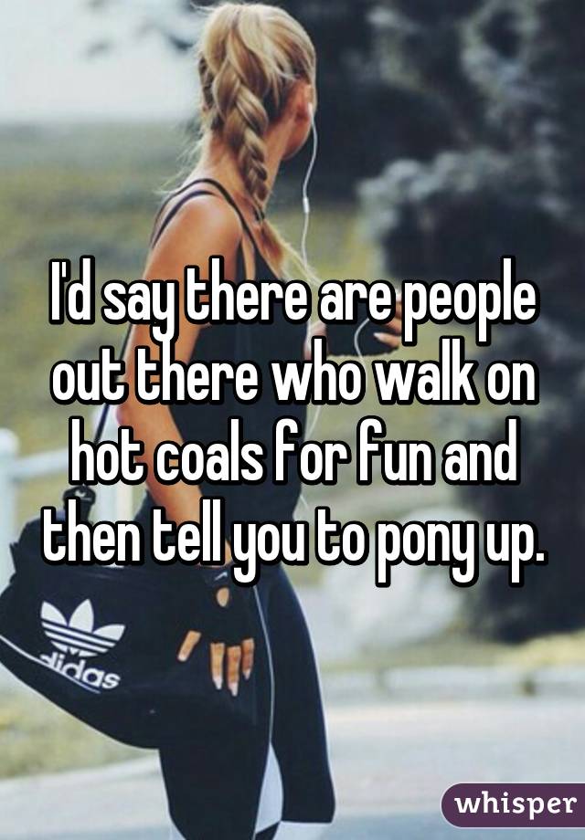 I'd say there are people out there who walk on hot coals for fun and then tell you to pony up.