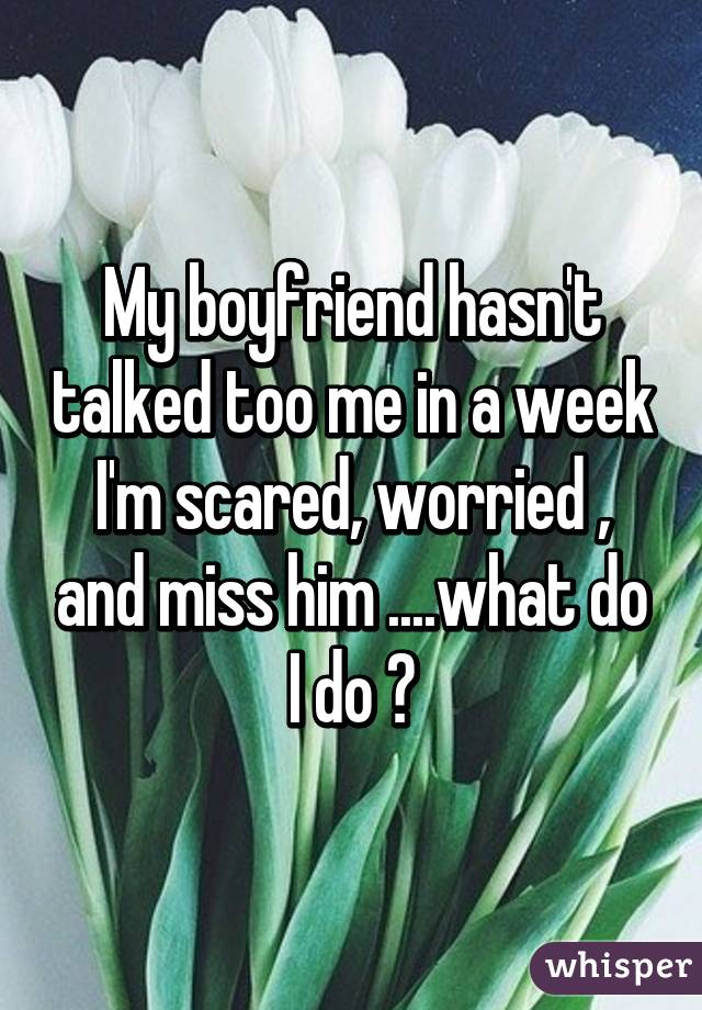 My boyfriend hasn't talked too me in a week I'm scared, worried , and miss him ....what do I do ?