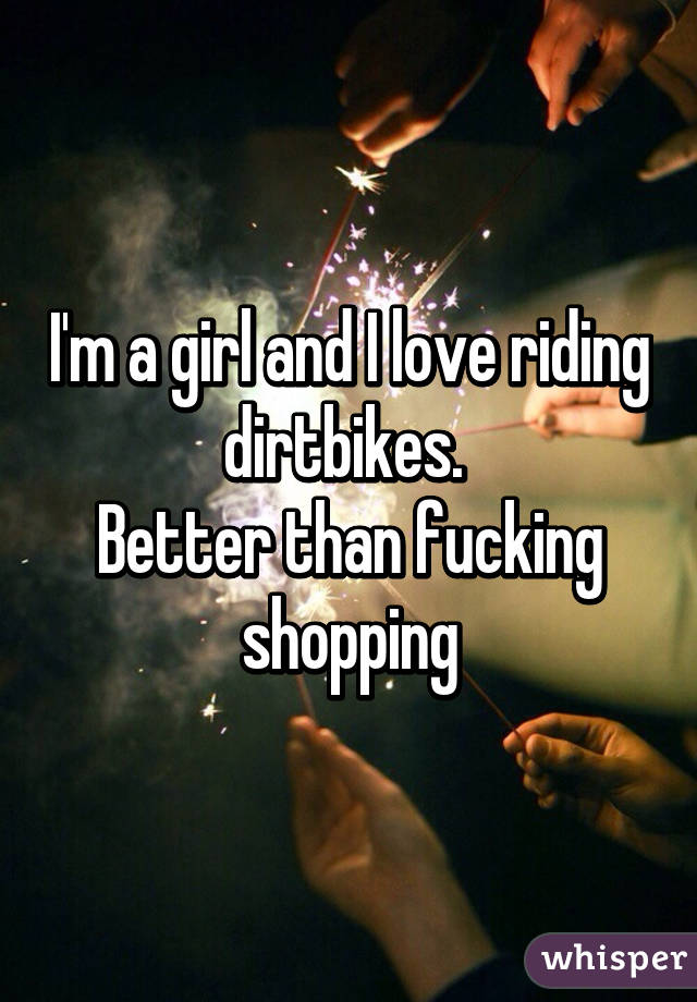 I'm a girl and I love riding dirtbikes. 
Better than fucking shopping