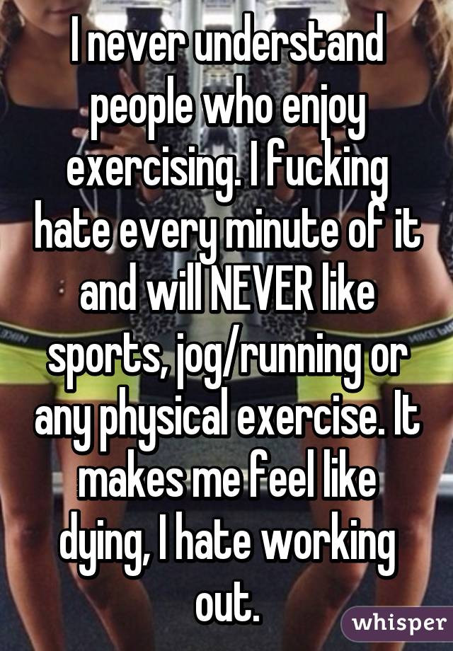 I never understand people who enjoy exercising. I fucking hate every minute of it and will NEVER like sports, jog/running or any physical exercise. It makes me feel like dying, I hate working out.