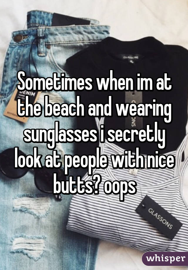 Sometimes when im at the beach and wearing sunglasses i secretly look at people with nice butts😂 oops