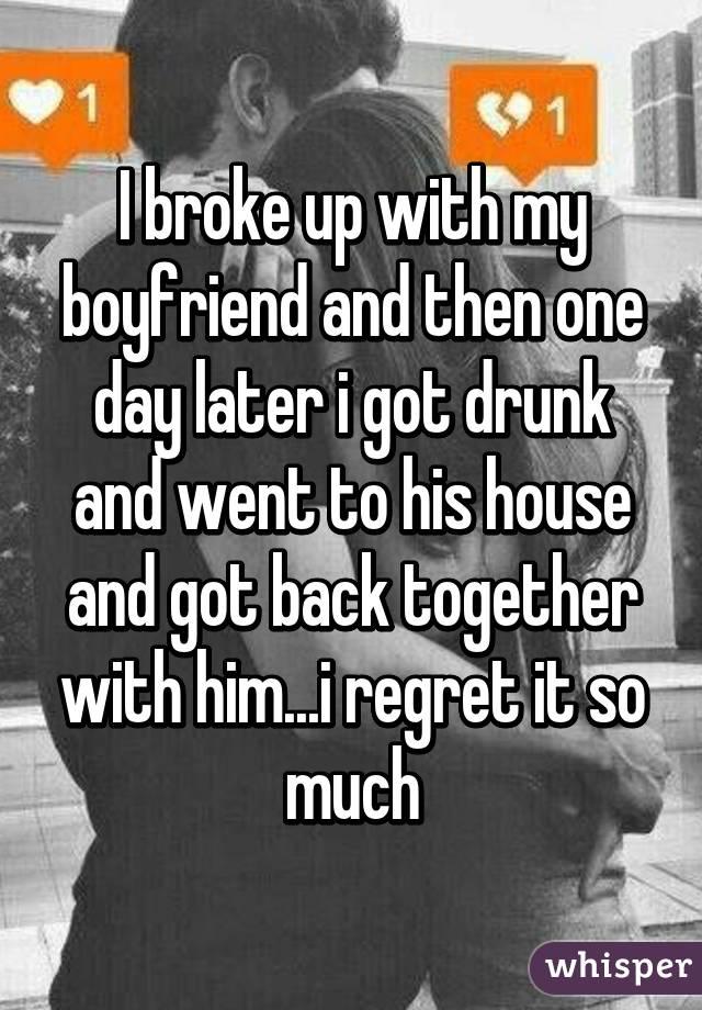 I broke up with my boyfriend and then one day later i got drunk and went to his house and got back together with him...i regret it so much