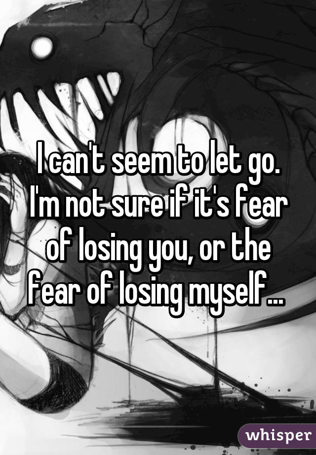 I can't seem to let go. I'm not sure if it's fear of losing you, or the fear of losing myself... 