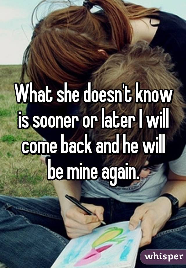 What she doesn't know is sooner or later I will come back and he will be mine again.