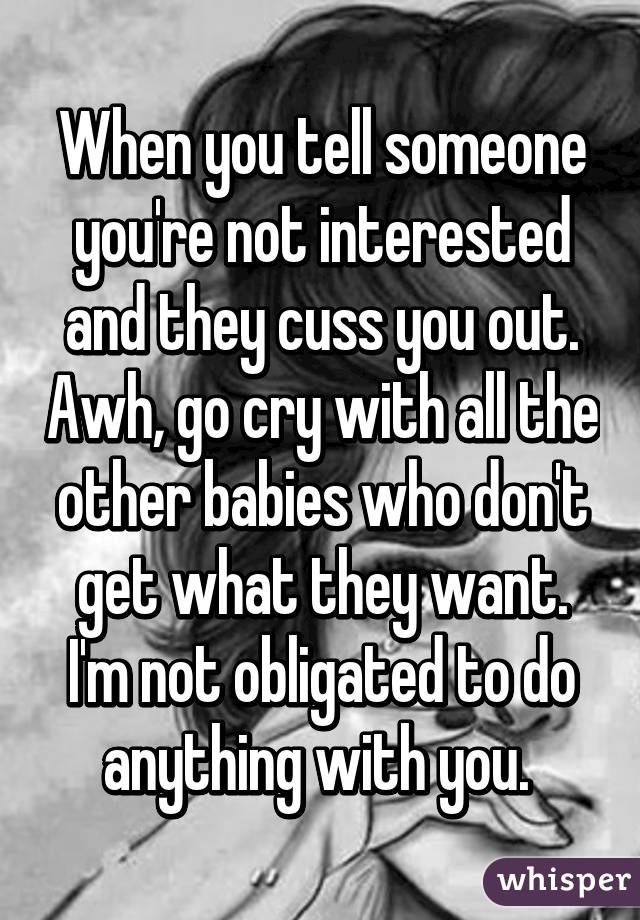 When you tell someone you're not interested and they cuss you out. Awh, go cry with all the other babies who don't get what they want. I'm not obligated to do anything with you. 