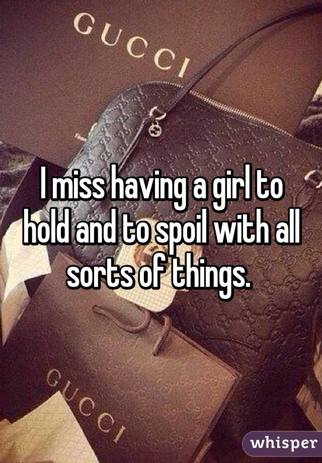 I miss having a girl to hold and to spoil with all sorts of things. 