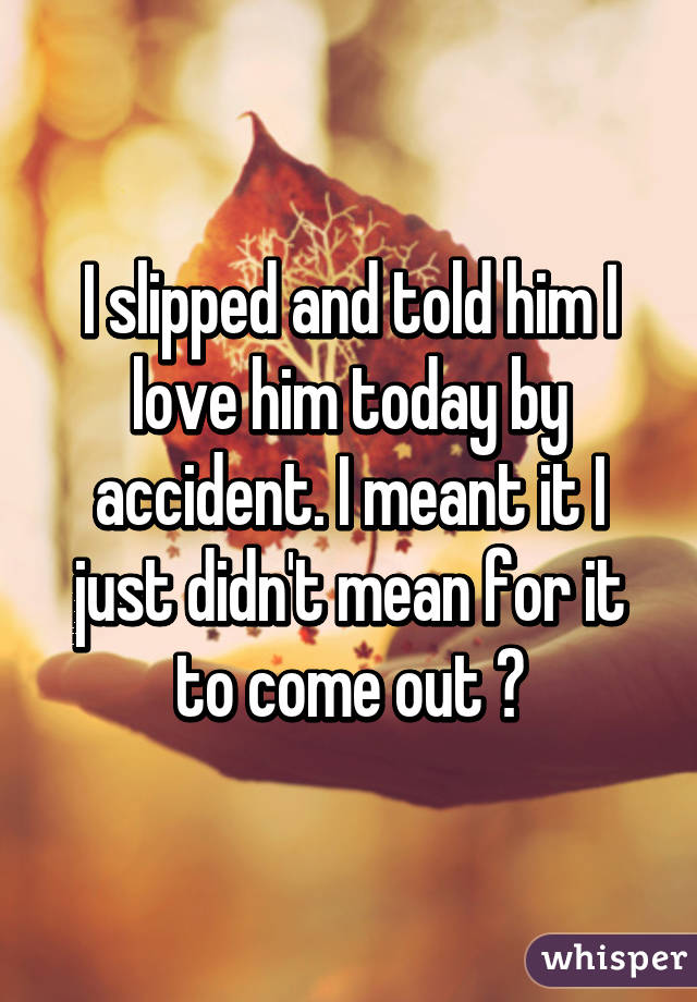 I slipped and told him I love him today by accident. I meant it I just didn't mean for it to come out 😐