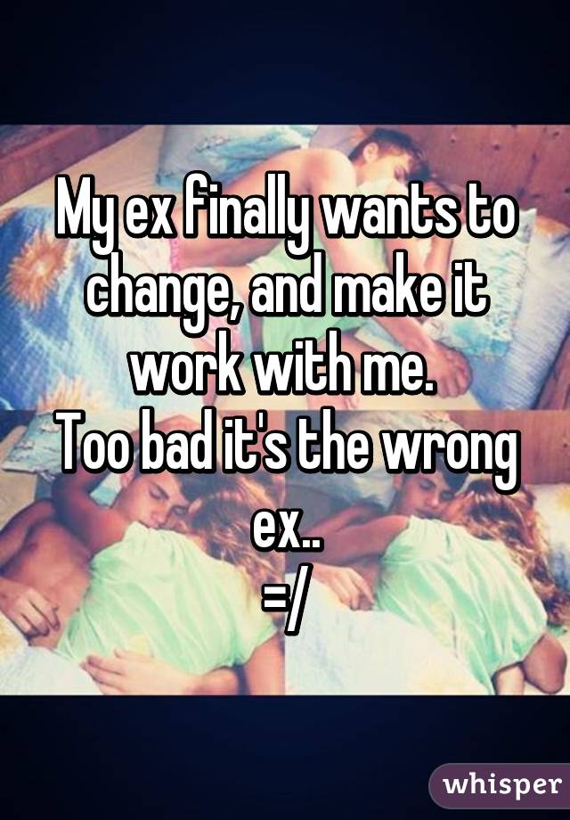 My ex finally wants to change, and make it work with me. 
Too bad it's the wrong ex..
=/